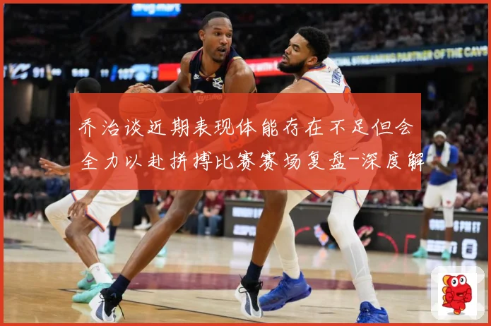 乔治谈近期表现体能存在不足但会全力以赴拼搏比赛赛场复盘-深度解析
