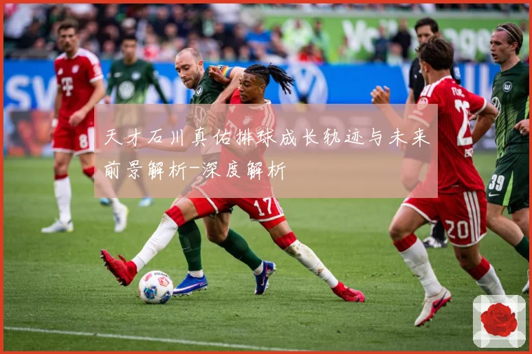 天才石川真佑排球成长轨迹与未来前景解析-深度解析