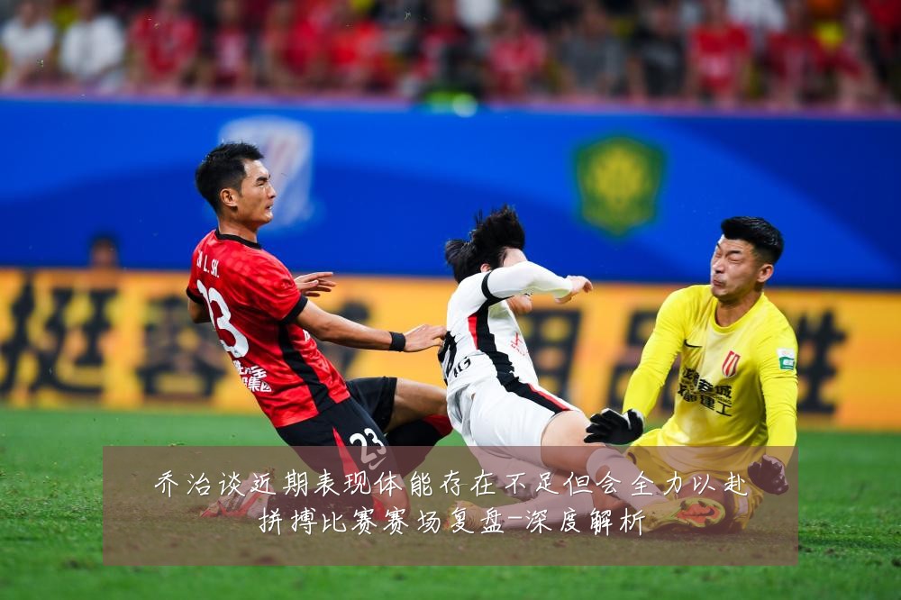 乔治谈近期表现体能存在不足但会全力以赴拼搏比赛赛场复盘-深度解析
